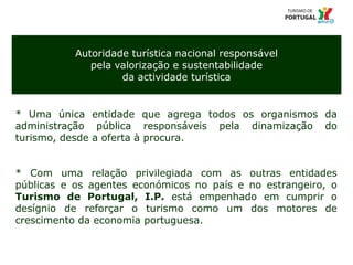 3 Título da apresentação; font 12
Autoridade turística nacional responsável
pela valorização e sustentabilidade
da actividade turística
* Uma única entidade que agrega todos os organismos da
administração pública responsáveis pela dinamização do
turismo, desde a oferta à procura.
* Com uma relação privilegiada com as outras entidades
públicas e os agentes económicos no país e no estrangeiro, o
Turismo de Portugal, I.P. está empenhado em cumprir o
desígnio de reforçar o turismo como um dos motores de
crescimento da economia portuguesa.
 