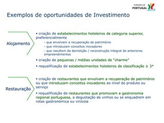 30 Título da apresentação; font 12
Exemplos de oportunidades de Investimento
 criação de estabelecimentos hoteleiros de categoria superior,
preferencialmente
- que envolvam a recuperação de património
- que introduzam conceitos inovadores
- que resultem da demolição / reconstrução integral de anteriores
empreendimentos
 criação de pequenas / médias unidades de “charme”
 requalificação de estabelecimentos hoteleiros de classificação ≥ 3*
Restauração
 criação de restaurantes que envolvam a recuperação de património
ou que introduzam conceitos inovadores ao nível do produto ou
serviço
 requalificação de restaurantes que promovam a gastronomia
regional portuguesa, a degustação de vinhos ou se enquadrem em
rotas gastronómica ou vinícola
Alojamento
 