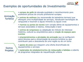 31 Título da apresentação; font 12
 campos de golfe de elevada qualidade e reconhecimento para
acolherem provas do circuito profissional europeu
 centros de wellness (ou reconversão de balneários termais) que
ofereçam uma multiplicidade de serviços, introduzam tecnologias de
vanguarda e recorram a águas minerais ou águas vivas
 marinas ou portos de recreio com variada oferta de equipamentos e
serviços associados à náutica, restauração e lazer
 centros de congressos ou adaptação de imóveis de interesse
histórico, cultural ou arquitetónico para a criação de espaços para
eventos
 empreendimentos e atividades de animação que se configurem
como âncoras para a dinamização da procura turística ou que
contribuam para a descoberta de uma região ou de um tema
Outros
Projetos
 apoios de praia que integrem uma oferta diversificada de
equipamentos e serviços
 esplanadas de estabelecimentos de restauração e bebidas a coberto
de programas integrados de requalificação urbana
Animação
Turística
Exemplos de oportunidades de Investimento
 