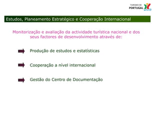 94 – Missão e Atribuições
Estudos, Planeamento Estratégico e Cooperação Internacional
Monitorização e avaliação da actividade turística nacional e dos
seus factores de desenvolvimento através de:
Produção de estudos e estatísticas
Cooperação a nível internacional
Gestão do Centro de Documentação
 