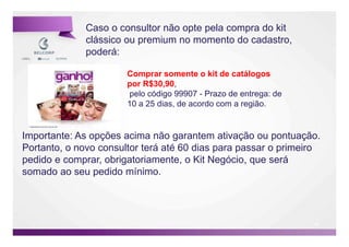 Caso o consultor não opte pela compra do kit
              clássico ou premium no momento do cadastro,
              poderá:

                       Comprar somente o kit de catálogos
                       por R$30,90,
                       pelo código 99907 - Prazo de entrega: de
                       10 a 25 dias, de acordo com a região.


Importante: As opções acima não garantem ativação ou pontuação.
Portanto, o novo consultor terá até 60 dias para passar o primeiro
pedido e comprar, obrigatoriamente, o Kit Negócio, que será
somado ao seu pedido mínimo.




                                                                  46

                                                                       46
 