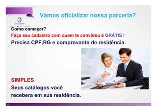 Vamos oficializar nossa parceria?

     Como começar?
     Faça seu cadastro com quem te convidou é GRÁTIS !
     Precisa CPF,RG e comprovante de residência.




     SIMPLES
     Seus catálogos você
     recebera em sua residência.
                                                         73

73                                                            73
 