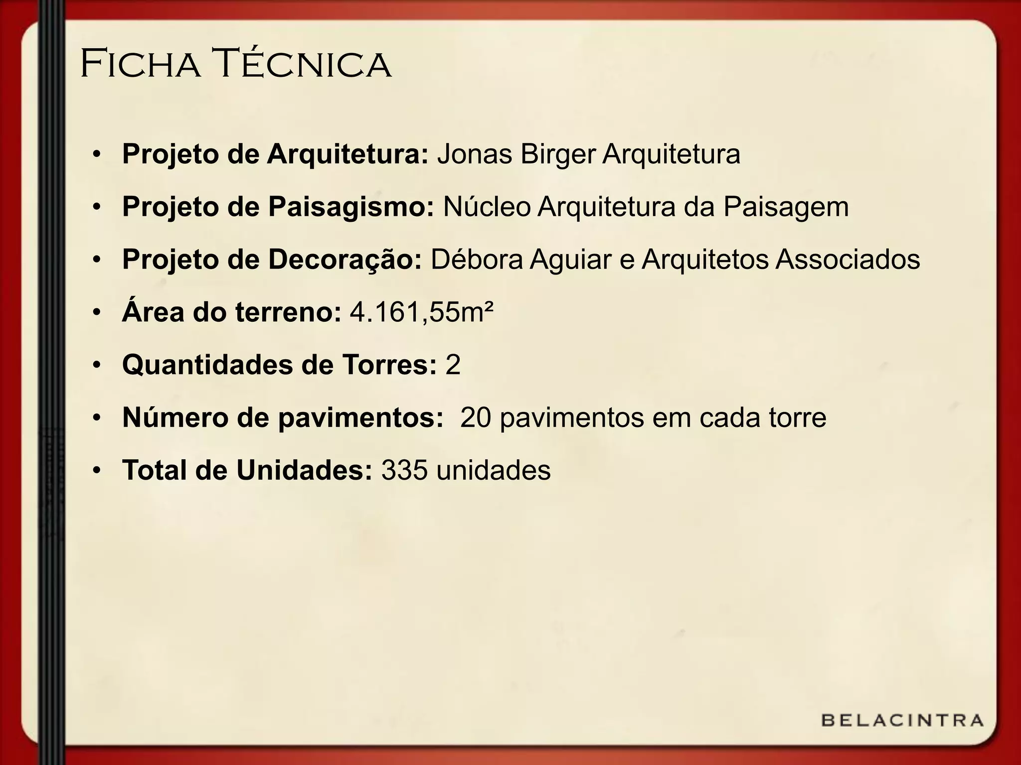 Ficha Técnica
• Projeto de Arquitetura: Jonas Birger Arquitetura
• Projeto de Paisagismo: Núcleo Arquitetura da Paisagem
• Projeto de Decoração: Débora Aguiar e Arquitetos Associados
• Área do terreno: 4.161,55m²
• Quantidades de Torres: 2
• Número de pavimentos: 20 pavimentos em cada torre
• Total de Unidades: 335 unidades
 