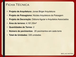 Ficha Técnica
• Projeto de Arquitetura: Jonas Birger Arquitetura
• Projeto de Paisagismo: Núcleo Arquitetura da Paisagem
• Projeto de Decoração: Débora Aguiar e Arquitetos Associados
• Área do terreno: 4.161,55m²
• Quantidades de Torres: 2
• Número de pavimentos: 20 pavimentos em cada torre
• Total de Unidades: 335 unidades
 