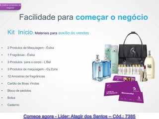A melhor proposta de
      negócio




                  Facilidade para começar o negócio
       Kit Início: Materiais para auxílio às vendas

 •     2 Produtos de Maquiagem - Ésika

 •     1 Fragrâcias - Ésika

 •     3 Produtos para o corpo - L’Bel

 •     3 Produtos de maquiagem - Cy.Zone

 •     12 Amostras de fragrâncias

 •     Cartão de Boas Vindas

 •     Bloco de pedidos

 •     Bolsa

 •     Caderno


                                                      57
 