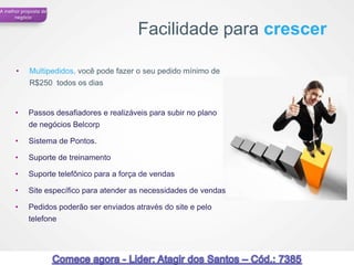A melhor proposta de
      negócio


                                          Facilidade para crescer

      •     Multipedidos, você pode fazer o seu pedido mínimo de
            R$250 todos os dias


      •     Passos desafiadores e realizáveis para subir no plano
            de negócios Belcorp

      •     Sistema de Pontos.

      •     Suporte de treinamento

      •     Suporte telefônico para a força de vendas

      •     Site específico para atender as necessidades de vendas

      •     Pedidos poderão ser enviados através do site e pelo
            telefone




                                                                     58
 