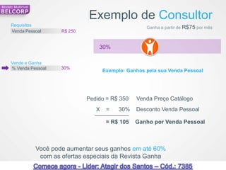 Modelo Multinivel


                                                Exemplo de Consultor
     Requisitos
                                                                       Ganha a partir de R$75 por mês
     Venda Pessoal               R$ 250


                                                    30%

     Vende e Ganha
     % Venda Pessoal             30%
                                                       Exemplo: Ganhos pela sua Venda Pessoal




                                                Pedido = R$ 350    Venda Preço Catálogo
                                                   X    =    30%   Desconto Venda Pessoal

                                                        = R$ 105   Ganho por Venda Pessoal



                    Você pode aumentar seus ganhos em até 60%
                     com as ofertas especiais da Revista Ganha
80   *Ganhos estimados com requisitos mínimos                                                           80
 