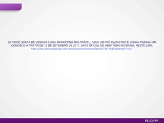 SE VOCÊ GOSTA DE VENDAS E (OU) MARKETING MULTINÍVEL, FAÇA UM PRÉ CADASTRO E VENHA TRABALHAR CONOSCO A PARTIR DE 12 DE SETEMBRO DE 2011, DATA OFICIAL DE ABERTURA NO BRASIL NESTE LINK: http://www.somosbelcorp.com.br/component/content/article?id=18&indicante=1501   