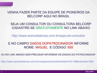 VENHA FAZER PARTE DA EQUIPE DE PIONEIROS DA BELCORP AQUI NO BRASIL SEJA UM CONSULTOR OU CONSULTORA BELCORP CADASTRE-SE  GRATUITAMENTE  NO LINK ABAIXO http://www.somosbelcorp.com.br/seja-um-consultor E NO CAMPO  DADOS DOPATROCINADOR  INFORME NOME:  MIGUEL   E CÓDIGO:  655 OU NO LINK ABAIXO SEM PRECISAR INFORMAR OS DADOS DO PATROCINADOR http://www.somosbelcorp.com.br/component/content/article?id=18&indicante=655 