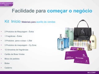 Facilidade para  começar o negócio Kit  Início :  Materiais para  auxílio às vendas 2 Produtos de Maquiagem - Ésika 1 Fragrâcias - Ésika 3 Produtos  para o corpo - L’Bel 3 Produtos de maquiagem - Cy.Zone 12 Amostras de fragrâncias Cartão de Boas Vindas Bloco de pedidos Bolsa Caderno A melhor proposta de negócio 