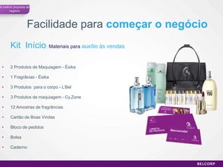 A melhor proposta de
      negócio




                  Facilidade para começar o negócio
       Kit Início: Materiais para auxílio às vendas

 •     2 Produtos de Maquiagem - Ésika

 •     1 Fragrâcias - Ésika

 •     3 Produtos para o corpo - L’Bel

 •     3 Produtos de maquiagem - Cy.Zone

 •     12 Amostras de fragrâncias

 •     Cartão de Boas Vindas

 •     Bloco de pedidos

 •     Bolsa

 •     Caderno


                                                      57
 