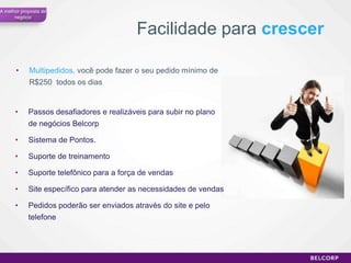 A melhor proposta de
      negócio


                                          Facilidade para crescer

      •     Multipedidos, você pode fazer o seu pedido mínimo de
            R$250 todos os dias


      •     Passos desafiadores e realizáveis para subir no plano
            de negócios Belcorp

      •     Sistema de Pontos.

      •     Suporte de treinamento

      •     Suporte telefônico para a força de vendas

      •     Site específico para atender as necessidades de vendas

      •     Pedidos poderão ser enviados através do site e pelo
            telefone




                                                                     58
 