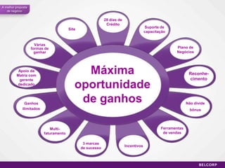 A melhor proposta
   de negócio

                                                            28 dias de
                                                             Crédito
                                                                                      Suporte de
                                        Site
                                                                                      capacitação


                      Várias
                    formas de                                                                        Plano de
                      ganhar                                                                         Negócios




          Apoio da
         Matriz com
                                             Máxima                                                          Reconhe-
          gerente                                                                                            cimento
         dedicado
                                           oportunidade
               Ganhos
                                            de ganhos                                                       Não divide
             ilimitados                                                                                       bônus




                              Multi-                                                          Ferramentas
                          faturamento                                                          de vendas

                                                3 marcas
                                                                         Incentivos
                                               de sucesso



                                                                                                                         60
 