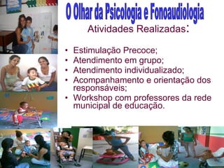 Atividades Realizadas : Estimulação Precoce; Atendimento em grupo; Atendimento individualizado; Acompanhamento e orientação dos responsáveis; Workshop com professores da rede municipal de educação.  O Olhar da Psicologia e Fonoaudiologia 