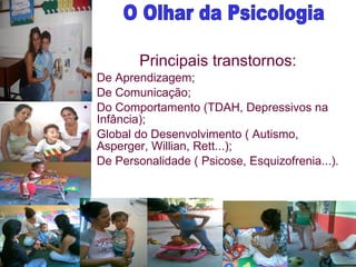 Principais transtornos: De Aprendizagem; De Comunicação;  Do Comportamento (TDAH, Depressivos na Infância); Global do Desenvolvimento ( Autismo, Asperger, Willian, Rett...); De Personalidade ( Psicose, Esquizofrenia...). O Olhar da Psicologia 