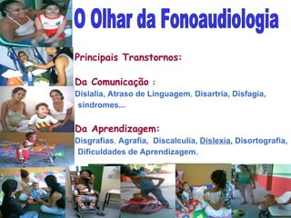 Principais Transtornos: Da Comunicação  :  Dislalia, Atraso de Linguagem ,  Disartria, Disfagia, síndromes... Da Aprendizagem: Disgrafias ,  Agrafia,  Discalculia,  Dislexia,  Disortografia, Dificuldades de Aprendizagem.  O Olhar da Fonoaudiologia  