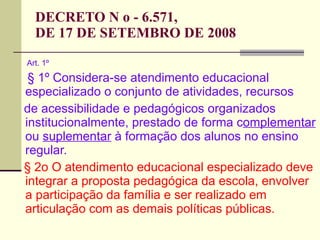 DECRETO N o - 6.571,  DE 17 DE SETEMBRO DE 2008 Art. 1º § 1º Considera-se atendimento educacional especializado o conjunto de atividades, recursos de acessibilidade e pedagógicos organizados institucionalmente, prestado de forma c omplementar  ou  suplementar  à formação dos alunos no ensino regular. § 2o O atendimento educacional especializado deve integrar a proposta pedagógica da escola, envolver a participação da família e ser realizado em articulação com as demais políticas públicas. 