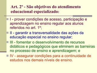 Art. 2º - São objetivos do atendimento educacional especializado : I - prover condições de acesso, participação e aprendizagem no ensino regular aos alunos referidos no art. 1º; II - garantir a transversalidade das ações da educação especial no ensino regular; III - fomentar o desenvolvimento de recursos didáticos e pedagógicos que eliminem as barreiras no processo de ensino e aprendizagem; e IV - assegurar condições para a continuidade de estudos nos demais níveis de ensino. 