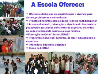 Oficinas e dinâmicas de sensibilização e vivência para alunos, professores e comunidade Projetos itinerantes com a equipe  técnica multidisciplinar Acompanhamento, orientação e atendimento terapeutico-pedagógico aos alunos deficientes da escola ou incluídos na  rede municipal de ensino e a suas famílias,  Formação do Coral “Entre LIBRAS” Programas inclusivos: culturais, de lazer, educacionais e esportivos Informática Educativa adaptada Curso de LIBRAS A Escola Oferece: 