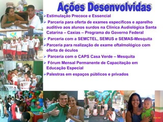 Estimulação Precoce e Essencial Parceria para oferta de exames específicos e aparelho auditivo aos alunos surdos na Clínica Audiológica Santa Catarina – Caxias – Programa do Governo Federal Parceria com a SEMCTEL, SEMUS e SEMAS-Mesquita Parceria para realização de exame oftalmológico com oferta de óculos Parceria com o CAPS Casa Verde – Mesquita Fórum Mensal Permanente de Capacitação em Educação Especial Palestras em espaços públicos e privados Ações Desenvolvidas 