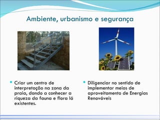 Ambiente, urbanismo e segurança Criar um centro de interpretação na zona da praia, dando a conhecer a riqueza da fauna e flora lá existentes. Diligenciar no sentido de implementar meios de aproveitamento de Energias Renováveis 