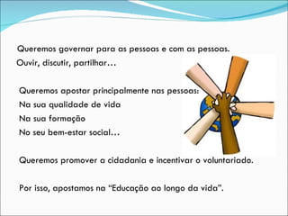 Queremos governar para as pessoas e com as pessoas.  Ouvir, discutir, partilhar… Queremos apostar principalmente nas pessoas: Na sua qualidade de vida Na sua formação No seu bem-estar social… Queremos promover a cidadania e incentivar o voluntariado.  Por isso, apostamos na “Educação ao longo da vida”. 