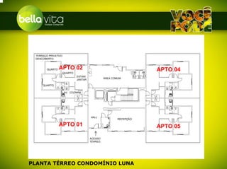 TERRAÇO PRIVATIVO
 DESCOBERTO



        QUARTO   APTO 02                                           APTO 04
                     QUARTO
                              ESTAR/
                                                ÁREA COMUM
                              JANTAR
                      I.S.
     QUARTO

                     LAV. COZINHA




                                       HALL
                                                        RECEPÇÃO

                 APTO 01                                           APTO 05

                                       ACESSO
                                       TÉRREO




PLANTA TÉRREO CONDOMÍNIO LUNA
 