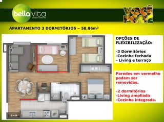 APARTAMENTO 3 DORMITÓRIOS – 58,86m²

                                      OPÇÕES DE
                                      FLEXIBILIZAÇÃO:

                                      -3 Dormitórios
                                      -Cozinha fechada
                                      - Living e terraço


                                      Paredes em vermelho
                                      podem ser
                                      removidas.

                                      -2 dormitórios
                                      -Living ampliado
                                      -Cozinha integrada.
 