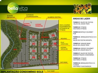 QUIOSQUE
   QUADRA
                     CHURRASQUEIRA                 ALAMEDA CENTRAL
   ESPORTIVA
                                                                               ÁREAS DE LAZER:
                                                                               TORRE 01: SALÃO DE FESTAS
                   ACESSO                                                      SALÃO DE JOGOS TEEN
                                   ACESSO                       PISTA COOPER
                   VEÍCULOS
                                   PEDESTRE                     EQUIPAMENTOS   TORRE 02: FITNESS
                                                                EXTERNOS DE    VESTIÁRIO FITNESS
                                                                FITNESS
                                                                               TORRE 03:ESPAÇO GOURMET
                                                                               PUB
                                                        09
                              01         BOSQUE
                                                                 REDÁRIO
                                                                               TORRE 04 : BRINQUEDOTECA 0 A 5
                                                                               ANOS
                BOSQUE
                                                                               SALÃO DE FESTAS INFANTIL
                                                                 PLAY
                              02              07          08     AVENTURA      TORRE 05: GARAGE BAND
                                                                               SALÃO DE JOGOS TEEN
                                                                 ACESSO
                                                                               TORRE 06: ESPAÇO GOURMET
          APP                                                    VEÍCULOS
                                                                               SALÃO DE JOGOS ADULTO
                              03              06
                                                                               TORRE 07: SALÃO DE FESTAS
                                                                               ADMINISTRAÇÃO CONDOMÍNIO

                              04              05                               TORRE 08: FITNESS
                                                                               VESTIÁRIO FITNESS
                                                                CAR WASH
          ESTACIONAMENTO                                                       TORRE 09: BRINQUEDOTECA 5 A
                                                                               10 ANOS
                                                                               VESTIÁRIO FUNCIONÁRIOS


                                                   PLAY BABY
IMPLANTAÇÃO CONDOMÍNIO SOLE
 