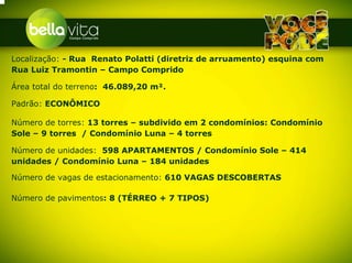 Localização: - Rua Renato Polatti (diretriz de arruamento) esquina com
Rua Luiz Tramontin – Campo Comprido

Área total do terreno: 46.089,20 m².

Padrão: ECONÔMICO

Número de torres: 13 torres – subdivido em 2 condomínios: Condomínio
Sole – 9 torres / Condomínio Luna – 4 torres

Número de unidades: 598 APARTAMENTOS / Condomínio Sole – 414
unidades / Condomínio Luna – 184 unidades

Número de vagas de estacionamento: 610 VAGAS DESCOBERTAS

Número de pavimentos: 8 (TÉRREO + 7 TIPOS)
 