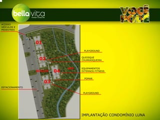 ACESSO
VEÍCULOS E
PEDESTRES




                 01
                                       PLAYGROUND


                  02                  QUIOSQUE
                                      CHURRASQUEIRA


                                APP   EQUIPAMENTOS
                 BOSQUE    04         EXTERNOS FITNESS


                                       POMAR
                      03
ESTACIONAMENTO

                                       PLAYGROUND




                                      IMPLANTAÇÃO CONDOMÍNIO LUNA
 