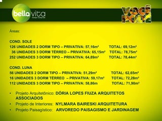 Áreas:

COND. SOLE
126 UNIDADES 2 DORM TIPO – PRIVATIVA: 57,16m²   TOTAL: 69,12m²
 36 UNIDADES 3 DORM TÉRREO – PRIVATIVA: 65,15m² TOTAL: 78,75m²
252 UNIDADES 3 DORM TIPO – PRIVATIVA: 64,89m²   TOTAL: 78,44m²

COND. LUNA
56 UNIDADES 2 DORM TIPO – PRIVATIVA: 51,29m²     TOTAL: 62,65m²
16 UNIDADES 3 DORM TÉRREO – PRIVATIVA: 59,17m²   TOTAL: 72,28m²
112 UNIDADES 3 DORM TIPO – PRIVATIVA: 58,86m     TOTAL: 71,90m²

•   Projeto Arquitetônico: DÓRIA LOPES FIUZA ARQUITETOS
    ASSOCIADOS
•   Projeto de Interiores: NYLMARA BAIRESKI ARQUITETURA
•   Projeto Paisagístico: ARVOREDO PAISAGISMO E JARDINAGEM
 