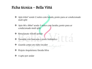 Ficha técnica – Bella Vittá

   Apto 64m² sendo 2 suítes com lavado, ponto para ar condicionado
    mult split

   Apto 86 e 88m² sendo 3 suítes com lavabo, ponto para ar
    condicionado mult split

   Porcelanato 45x45 polido

   Varanda com bancada e ponto hidráulico

   Guarda corpo em vidro incolor

   Projeto Arquitetura: Eneida Silva

   4 apto por andar
 