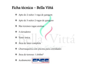 Ficha técnica – Bella Vittá
   Apto de 2 suítes 1 vaga de garagem

   Apto de 3 suítes 2 vagas de garagens

   Não teremos vagas avulsas

   3 elevadores

   Torre única

   Área de lazer completa

   Churrasqueira com piscina para convidados

   Área do terreno: 1.648m²

   Acabamento:
 