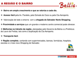 A REGIÃO E O BAIRRO

   Bairro em amplo crescimento e que se valoriza a cada dia.

   Acesso fácil pela Av. Paralela, pela Estrada do Coco ou pela Cia-Aeroporto.

   Valorização de todo o entorno com a chegada do Salvador Norte Shopping,

  Proximidade a serviços que um grande e moderno centro comercial pode oferecer.

  Melhorias no trânsito da região, planejadas pelo Governo da Bahia e a Prefeitura
de Lauro de Freitas, tais como a duplicação da Cia-Aeroporto.

   Transporte fácil.

  Região completa, contando com supermercados, bancos, farmácias, hospitais,
escolas e o mais novo Shopping de Salvador.
 