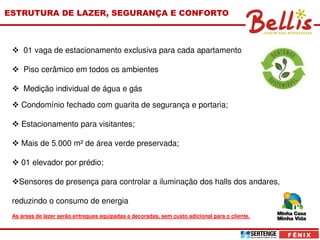 ESTRUTURA DE LAZER, SEGURANÇA E CONFORTO



     01 vaga de estacionamento exclusiva para cada apartamento

     Piso cerâmico em todos os ambientes

     Medição individual de água e gás

    Condomínio fechado com guarita de segurança e portaria;

    Estacionamento para visitantes;

    Mais de 5.000 m² de área verde preservada;

    01 elevador por prédio;

   Sensores de presença para controlar a iluminação dos halls dos andares,

 reduzindo o consumo de energia
 As áreas de lazer serão entregues equipadas e decoradas, sem custo adicional para o cliente.
 