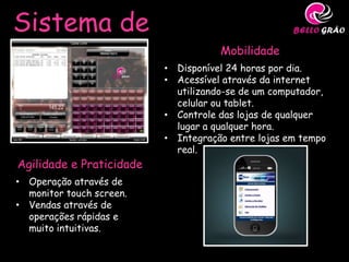 Sistema de
Gestão                               Mobilidade
                          • Disponível 24 horas por dia.
                          • Acessível através da internet
                            utilizando-se de um computador,
                            celular ou tablet.
                          • Controle das lojas de qualquer
                            lugar a qualquer hora.
                          • Integração entre lojas em tempo
                            real.
Agilidade e Praticidade
• Operação através de
  monitor touch screen.
• Vendas através de
  operações rápidas e
  muito intuitivas.
 
