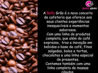 A Bello Grão é o novo conceito
 de cafeteria que oferece aos
  seus clientes experiências
   inesquecíveis e momentos
           saborosos.
  Com uma linha de produtos
  completa, que além do café
 expresso, traz a inovação em
 bebidas a base de café, finos
    salgados, bolos e tortas,
chocolates e uma linha especial
         de presentes.
  Contamos também com uma
   linha completa de massas
 