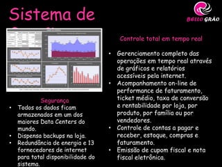 Sistema de
Gestão                                 Controle total em tempo real

                                    • Gerenciamento completo das
                                      operações em tempo real através
                                      de gráficos e relatórios
                                      acessíveis pela internet.
                                    • Acompanhamento on-line de
                                      performance de faturamento,
             Segurança                ticket médio, taxa de conversão
•   Todos os dados ficam              e rentabilidade por loja, por
    armazenados em um dos             produto, por família ou por
    maiores Data Centers do           vendedores.
    mundo.                          • Controle de contas a pagar e
•   Dispensa backups na loja.         receber, estoque, compras e
•   Redundância de energia e 13       faturamento.
    fornecedores de internet        • Emissão de cupom fiscal e nota
    para total disponibilidade do     fiscal eletrônica.
    sistema.
 