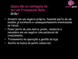 Quais são as vantagens de
    ser um Franqueado Bello
    Grão?
• Investir em um negócio próprio, fazendo parte de um
  modelo já existente e consequentemente minimizando
  os riscos;
• Fazer parte de uma marca jovem, moderna e
  inovadora em um negócio com potencial de
  crescimento;
• Treinamento na operação e gestão da loja;
• Auxílio na busca do ponto comercial;
 