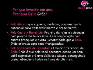 Por que investir em uma
   Franquia Bello Grão?

• Pela Marca: que é jovem, moderna, com energia e
  potencial para desenvolvimento e crescimento;
• Pelo Custo x Benefício: Projeto de lojas e quiosques
  com preços muito acessíveis em comparação com
  outras franquias e a alta lucratividade que a Bello
  Grão oferece para seus franqueados;
• Pela variedade de Produtos: O maior diferencial da
  Bello Grão é que nela você encontra desde um bom
  café espresso até uma deliciosa Massa, conseguindo
  assim, atender a todos os tipos de clientes.
 