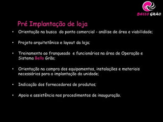 Pré Implantação de loja
•   Orientação na busca do ponto comercial - análise de área e viabilidade;

•   Projeto arquitetônico e layout da loja;

•   Treinamento ao franqueado e funcionários na área de Operação e
    Sistema Bello Grão;

•   Orientação na compra dos equipamentos, instalações e materiais
    necessários para a implantação da unidade;

•   Indicação dos fornecedores de produtos;

•   Apoio e assistência nos procedimentos de inauguração.
 