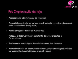 Pós Implantação de loja
•   Assessoria na administração da franquia;

•   Supervisão constante garantindo a padronização da rede e oferecendo
    apoio localizado ao franqueado;

•   Administração do Fundo de Marketing;

•   Pesquisa e Desenvolvimento constante de novos produtos e
    fornecedores;

•   Treinamento e reciclagem dos colaboradores das franquias;

•   Acompanhamento de desempenho da rede, propondo soluções práticas
    para aumento de rentabilidade e lucratividade;
 