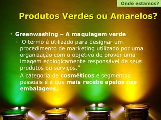 Produtos Verdes ou Amarelos?   Greenwashing – A maquiagem verde O termo é utilizado para designar um procedimento de marketing utilizado por uma organização com o objetivo de prover uma imagem ecologicamente responsável de seus produtos ou serviços.”  A categoria de  cosméticos  e segmentos pessoais é a que  mais recebe apelos nas embalagens. Onde estamos? 