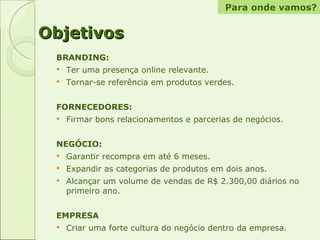 Objetivos BRANDING:  Ter uma presença online relevante. Tornar-se referência em produtos verdes. FORNECEDORES:  Firmar bons relacionamentos e parcerias de negócios. NEGÓCIO: Garantir recompra em até 6 meses. Expandir as categorias de produtos em dois anos. Alcançar um volume de vendas de R$ 2.300,00 diários no primeiro ano. EMPRESA Criar uma forte cultura do negócio dentro da empresa. Para onde vamos? 