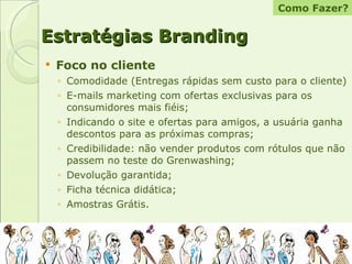 Foco no cliente Comodidade (Entregas rápidas sem custo para o cliente) E-mails marketing com ofertas exclusivas para os consumidores mais fiéis;  Indicando o site e ofertas para amigos, a usuária ganha descontos para as próximas compras; Credibilidade: não vender produtos com rótulos que não passem no teste do Grenwashing; Devolução garantida; Ficha técnica didática; Amostras Grátis. Estratégias Branding Como Fazer? 