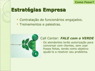 Contratação de funcionários engajados. Treinamentos e palestras. Estratégias Empresa Como Fazer? Call Center:  FALE com o VERDE Os atendentes terão autorização para conversar com clientes, sem usar frases feitas, tendo como objetivo ajudá-lo a resolver seu problema.  