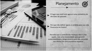 O lugar que você está agora é uma somatória de
decisões do passado.
Por que não definir agora, o cenário para sua vida
financeira no futuro?
Perceba que o controle das finanças não é uma
opção, mas uma necessidade para garantir
sustentabilidade a longo prazo e para não sucumbir
aos efeitos de uma economia negativa
Planejamento
 