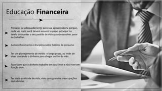 Educação Financeira
Preparar-se adequadamente para sua aposentadoria porque,
cada vez mais, você deverá assumir o papel principal na
tarefa de manter o seu padrão de vida quando resolver parar
de trabalhar.
Autoconhecimento e disciplina sobre hábitos de consumo
Ter um planejamento de médio e longo prazo, ao invés de
viver contando o dinheiro para chegar ao fim do mês.
Fazer com que o dinheiro trabalhe em seu favor e não viver em
função dele.
Ter mais qualidade de vida; viver sem grandes preocupações
com dívidas.
 