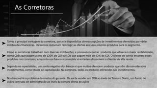 As Corretoras
Talvez a principal vantagem da corretora, pois ela disponibiliza diversas opções de investimentos oferecidas por várias
instituições financeiras. Os bancos costumam restringir as ofertas aos seus próprios produtos para os segmento.
Como as corretoras trabalham com diversas instituições, é possível encontrar produtos que oferecem maior rentabilidade,
como CDBs que pagam acima de 120% do CDI ou LCIs que pagam mais de 92% do CDI. O cliente de varejo encontra esses
produtos nas corretoras, enquanto nos bancos comerciais só estariam disponíveis a clientes de alta renda.
Segundo os especialistas, um ponto negativo dos bancos é que muitos oferecem produtos que não são considerados
investimentos, como títulos de capitalização. Na corretora, todos os produtos oferecidos são investimentos.
Nos bancos há o problema das metas do gerente. Ele vai te vender um CDB ao invés do Tesouro Direto, um fundo de
ações com taxa de administração ao invés da compra direta de ações
 